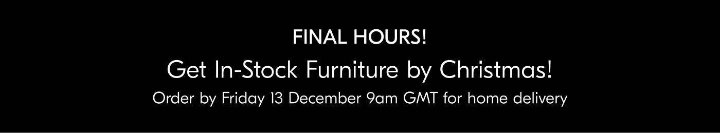 Get In-Stock Furniture by Christmas! Order by Friday 13 December 9am GMT for home delivery - View all delivery dates